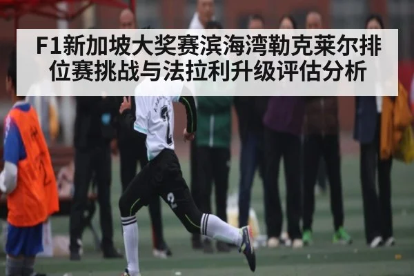 F1新加坡大奖赛滨海湾勒克莱尔排位赛挑战与法拉利升级评估分析 - c7c7.app