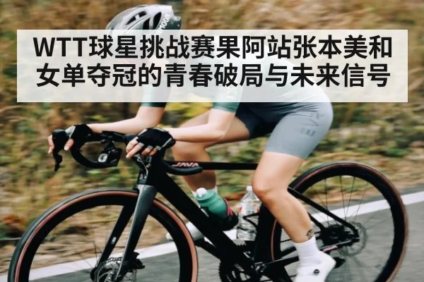 WTT球星挑战赛果阿站张本美和女单夺冠的青春破局与未来信号 - c7c7.app