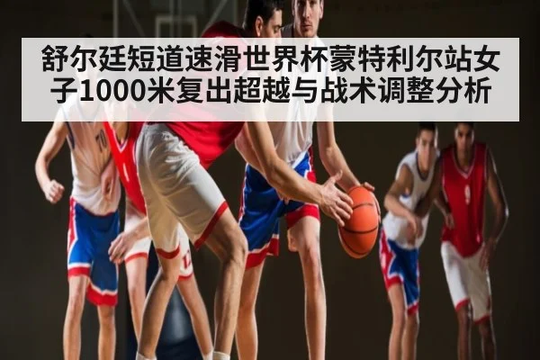 舒尔廷短道速滑世界杯蒙特利尔站女子1000米复出超越与战术调整分析 - c7c7.app